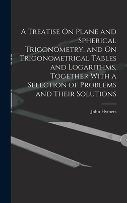 A Treatise On Plane and Spherical Trigonometry, and On Trigonometrical Tables and Logarithms, Together With a Selection of Problems and Their Solutions - Hymers, John
