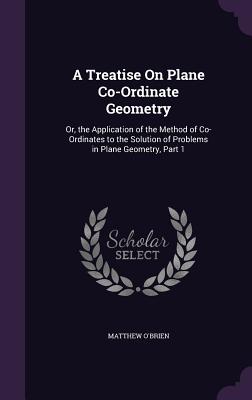 A Treatise On Plane Co-Ordinate Geometry: Or, the Application of the Method of Co-Ordinates to the Solution of Problems in Plane Geometry, Part 1 - O'Brien, Matthew