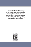 A Treatise on Political Economy: Or. the Production Distribution and Consumption of Wealth. by Jean Baptiste, Say Tr. from the Allied of the French by C.R. Prinsep. M.A., with Notes by Thetranslator.