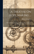 A Treatise On Rope Making ...: With A Description Of The Manufacture, Rules, Tables Of Weights, Etc., Adapted To The Trade