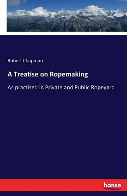 A Treatise on Ropemaking: As practised in Private and Public Ropeyard - Chapman, Robert
