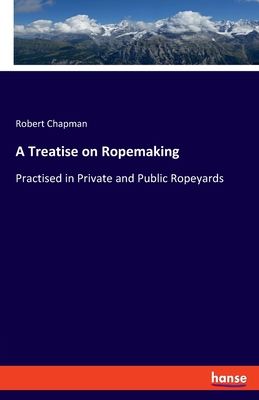 A Treatise on Ropemaking: Practised in Private and Public Ropeyards - Chapman, Robert