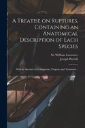 A Treatise on Ruptures, Containing an Anatomical Description of Each Species: With an Account of Its Symptoms, Progress, and Treatment (Classic Reprint)