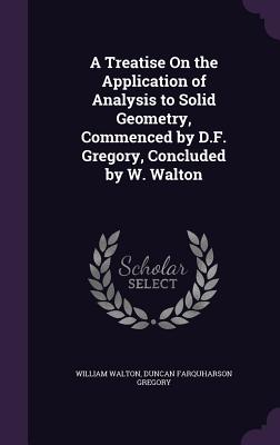 A Treatise On the Application of Analysis to Solid Geometry, Commenced by D.F. Gregory, Concluded by W. Walton - Walton, William, Sir, and Gregory, Duncan Farquharson