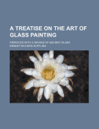 A Treatise on the Art of Glass Painting: Prefaced with a Review of Ancient Glass
