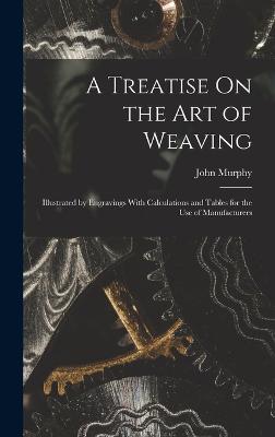 A Treatise On the Art of Weaving: Illustrated by Engravings With Calculations and Tables for the Use of Manufacturers - Murphy, John