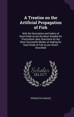 A Treatise on the Artificial Propagation of Fish: With the Description and Habits of Such Kinds as are the Most Suitable for Pisciculture: also, Directions for the Most Successful Modes of Angling for Such Kinds of Fish as are Herein Described - Garlick, Theodatus