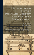 A Treatise on the Culture, Preparation, History, and Analysis of Pastel, or Woad: the Different Methods of Extracting the Coloring Matter, and the Manner of Using It, and Indigo, in Dyeing