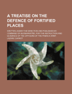 A Treatise on the Defence of Fortified Places: Written Under the Direction and Published by Command of Buonaparte, for the Instruction and Guidance of the Officers of the French Army