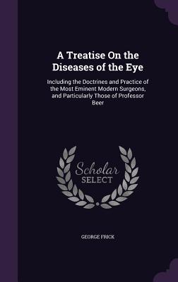 A Treatise On the Diseases of the Eye: Including the Doctrines and Practice of the Most Eminent Modern Surgeons, and Particularly Those of Professor Beer - Frick, George