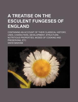 A Treatise on the Esculent Fungeses of England: Containing an Account of Their Classical History, Uses, Characters, Development, Structure, Nutritious Properties, Modes of Cooking and Preserving, Etc - Badham, David