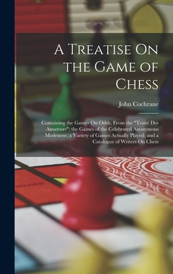 A Treatise On the Game of Chess: Containing the Games On Odds, From the "Trait Des Amateurs"; the Games of the Celebrated Anonymous Modenese; a Variety of Games Actually Played; and a Catalogue of Writers On Chess - Cochrane, John