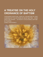 A Treatise on the Holy Ordinance of Baptism; Containing Scriptural Views of the Baptism of John a Defence of the Doctrine of Infant Baptism from Which Are Drawn Authority for External Baptism by Pouring