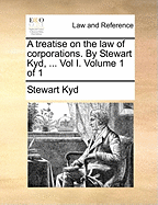 A Treatise on the Law of Corporations. by Stewart Kyd, ... Vol I. Volume 1 of 1