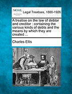 A Treatise on the Law of Debtor and Creditor: Containing the Various Kinds of Debts and the Means by Which They Are Created ...