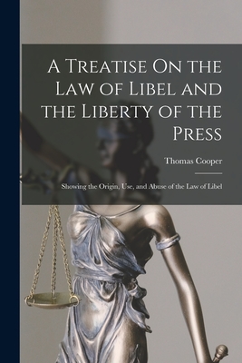 A Treatise On the Law of Libel and the Liberty of the Press: Showing the Origin, Use, and Abuse of the Law of Libel - Cooper, Thomas