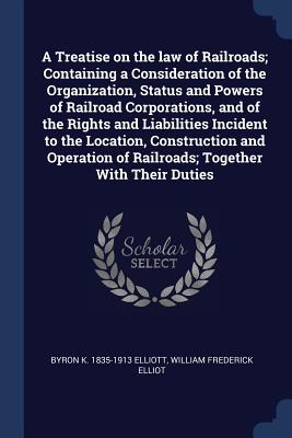 A Treatise on the law of Railroads; Containing a Consideration of the Organization, Status and Powers of Railroad Corporations, and of the Rights and Liabilities Incident to the Location, Construction and Operation of Railroads; Together With Their Duties - Elliott, Byron K 1835-1913, and Elliot, William Frederick