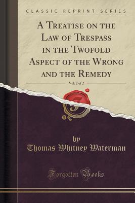 A Treatise on the Law of Trespass in the Twofold Aspect of the Wrong and the Remedy, Vol. 2 of 2 (Classic Reprint) - Waterman, Thomas Whitney