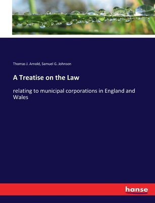 A Treatise on the Law: relating to municipal corporations in England and Wales - Arnold, Thomas J, and Johnson, Samuel G