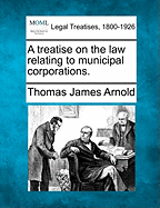 A treatise on the law relating to municipal corporations. - Arnold, Thomas James