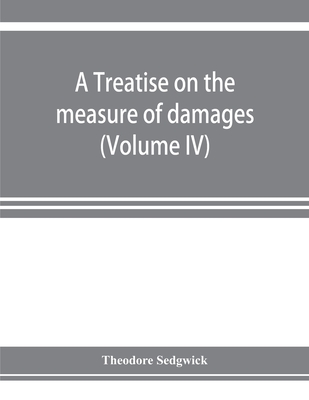 A treatise on the measure of damages, or, An inquiry into the principles which govern the amount of pecuniary compensation awarded by courts of justice (Volume IV) - Sedgwick, Theodore, Jr.