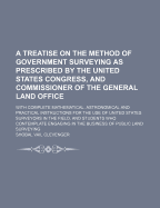 A Treatise on the Method of Government Surveying as Prescribed by the United States Congress, and Commissioner of the General Land Office: With Complete Mathematical, Astronomical and Practical Instructions for the Use of United States Surveyors in