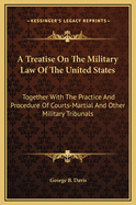 A Treatise On The Military Law Of The United States: Together With The Practice And Procedure Of Courts-Martial And Other Military Tribunals