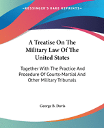 A Treatise On The Military Law Of The United States: Together With The Practice And Procedure Of Courts-Martial And Other Military Tribunals