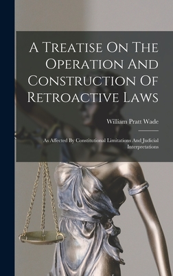 A Treatise On The Operation And Construction Of Retroactive Laws: As Affected By Constitutional Limitations And Judicial Interpretations - Wade, William Pratt