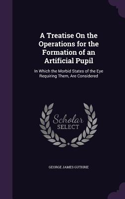 A Treatise On the Operations for the Formation of an Artificial Pupil: In Which the Morbid States of the Eye Requiring Them, Are Considered - Guthrie, George James