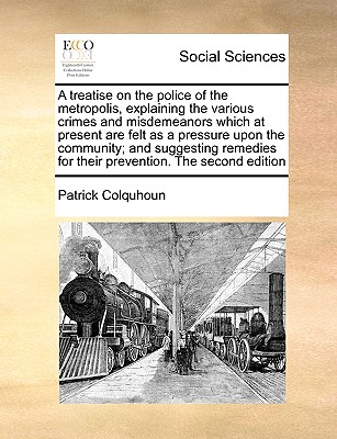 A treatise on the police of the metropolis, explaining the various crimes and misdemeanors which at present are felt as a pressure upon the community; and suggesting remedies for their prevention. The second edition - Colquhoun, Patrick