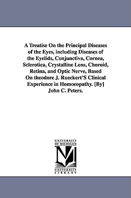 A Treatise On the Principal Diseases of the Eyes, including Diseases of the Eyelids, Conjunctiva, Cornea, Sclerotica, Crystalline Lens, Choroid, Retina, and Optic Nerve, Based On theodore J. Rueckert'S Clinical Experience in Homoeopathy. [By] John C... - Peters, John C (John Charles)