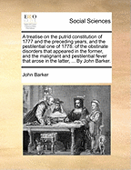 A Treatise on the Putrid Constitution of 1777 and the Preceding Years, and the Pestilential One of 1778: Of the Obstinate Disorders That Appeared in the Former, and the Malignant and Pestilential Fever That Arose in the Latter, ... by John Barker.