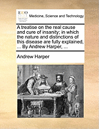A Treatise on the Real Cause and Cure of Insanity; In Which the Nature and Distinctions of This Disease Are Fully Explained, ... by Andrew Harper,