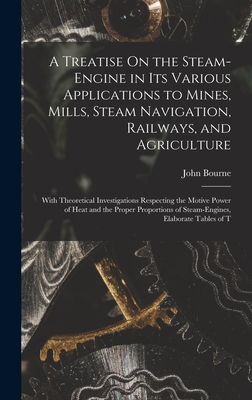 A Treatise On the Steam-Engine in Its Various Applications to Mines, Mills, Steam Navigation, Railways, and Agriculture: With Theoretical Investigations Respecting the Motive Power of Heat and the Proper Proportions of Steam-Engines, Elaborate Tables of T - Bourne, John