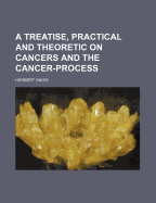 A Treatise, Practical and Theoretic, on Cancers and the Cancer-Process