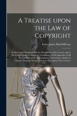 A Treatise Upon the Law of Copyright: in the United Kingdom and the Dominions of the Crown, and in the United States of America: Containing a Full Appendix of All Acts of Parliament, International Conventions, Orders in Council, Treasury Minute And... - Macgillivray, Evan James B 1873 (Creator)