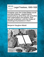 A treatise upon the United States courts and their practice: explaining the enactments by which they are controlled, their organization and powers, their peculiar jurisdiction, and the modes of pleading and procedure in them ...