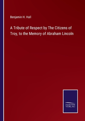 A Tribute of Respect by The Citizens of Troy, to the Memory of Abraham Lincoln - Hall, Benjamin H