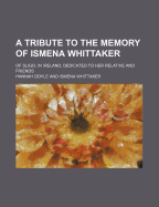 A Tribute to the Memory of Ismena Whittaker: Of Sligo, in Ireland, Dedicated to Her Relative and Friends