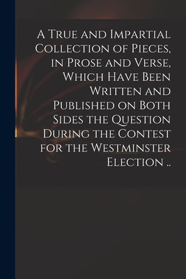 A True and Impartial Collection of Pieces, in Prose and Verse, Which Have Been Written and Published on Both Sides the Question During the Contest for the Westminster Election .. - Anonymous