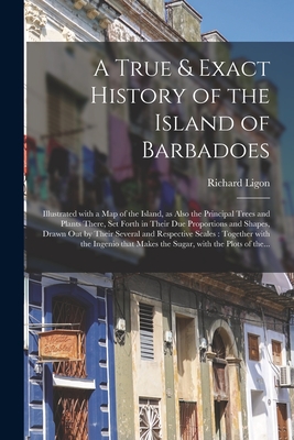 A True & Exact History of the Island of Barbadoes: Illustrated With a Map of the Island, as Also the Principal Trees and Plants There, Set Forth in Their Due Proportions and Shapes, Drawn out by Their Several and Respective Scales: Together With The... - Ligon, Richard
