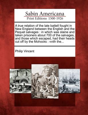 A True Relation of the Late Battell Fought in New England Between the English and the Pequet Salvages: In Which Was Slaine and Taken Prisoners about 700 of the Salvages, and Those Which Escaped, Had Their Heads Cut Off by the Mohocks: Vvith The... - Vincent, Philip