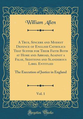 A True, Sincere and Modest Defence of English Catholics That Suffer for Their Faith Both at Home and Abroad, Against a False, Seditions and Slanderous Libel Entitled, Vol. 1: The Execution of Justice in England (Classic Reprint) - Allen, William