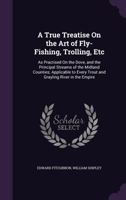 A True Treatise On the Art of Fly-Fishing, Trolling, Etc: As Practised On the Dove, and the Principal Streams of the Midland Counties; Applicable to Every Trout and Grayling River in the Empire - Fitzgibbon, Edward, and Shipley, William