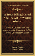 A Truth Telling Manual and the Art of Worldly Wisdom: Being a Collection of the Aphorisms Which Appear in the Works of Baltasar Gracian