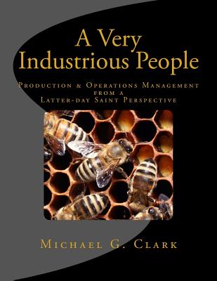 A Very Industrious People: Production & Operations Management from a Latter-Day Saint Perspective - Clark, Michael G