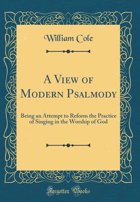 A View of Modern Psalmody: Being an Attempt to Reform the Practice of Singing in the Worship of God (Classic Reprint) - Cole, William