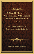 A View of the Art of Colonization, with Present Reference to the British Empire: In Letters Between a Statesman and a Colonist