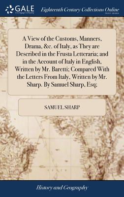 A View of the Customs, Manners, Drama, &c. of Italy, as They are Described in the Frusta Letteraria; and in the Account of Italy in English, Written by Mr. Baretti; Compared With the Letters From Italy, Written by Mr. Sharp. By Samuel Sharp, Esq; - Sharp, Samuel
